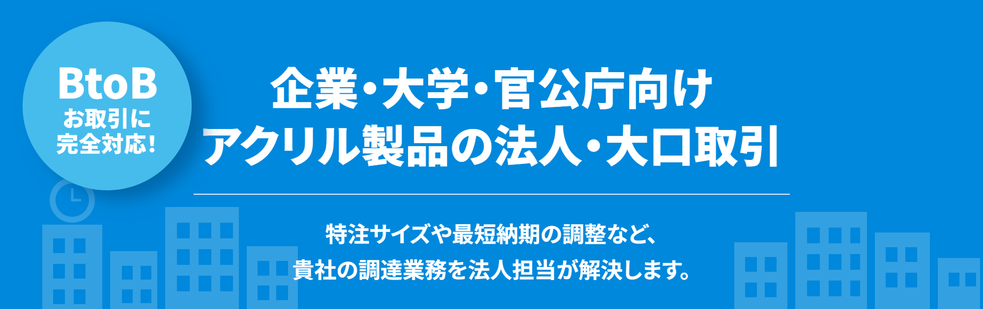 BtoBお取引に完全対応！ 納入実績1,000社以上・116業種の納品実績。企業・大学・官公庁向けアクリル製品の法人・大口取引。大規模企業、国立大学、官公庁に適した即時お見積り・請求書払い・数量割引に対応。特注サイズや最短納期の調整など、貴社の調達業務を法人担当が解決します。